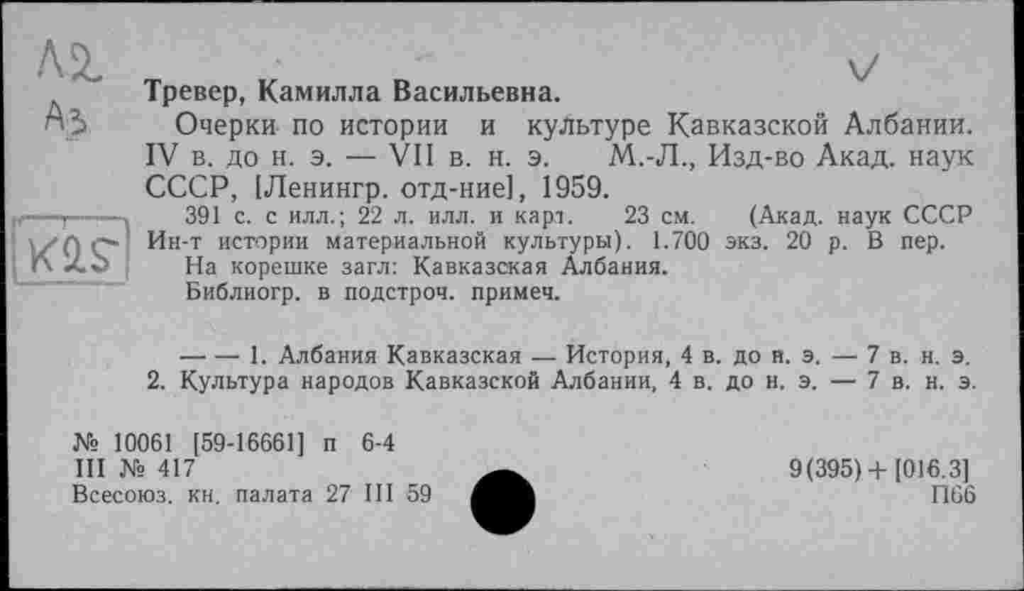 ﻿Аз
If—1—"—»
|K2.S~|
Тревер, Камилла Васильевна.
Очерки по истории и культуре Кавказской Албании. IV в. до н. э. — VII в. н. э. М..-Л., Изд-во Акад, наук СССР, [Ленингр. отд-ние], 1959.
391 с. с илл.; 22 л. илл. и карт. 23 см. (Акад, наук СССР Ин-т истории материальной культуры). 1.700 экз. 20 р. В пер.
На корешке загл: Кавказская Албания.
Библиогр. в подстроч. примеч.
----1. Албания Кавказская — История, 4 в. до н. э. — 7 в. н. э.
2. Культура народов Кавказской Албании, 4 в. до н. э. — 7 в. н. э.
№ 10061 [59-16661] п 6-4
III № 417
Всесоюз. кн. палата 27 III 59
9(395)+ [016.3]
П66